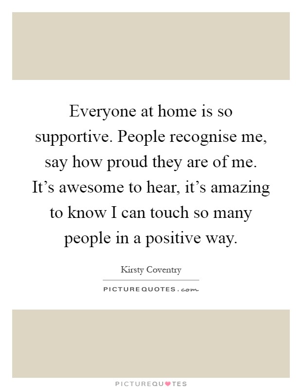 Everyone at home is so supportive. People recognise me, say how proud they are of me. It's awesome to hear, it's amazing to know I can touch so many people in a positive way Picture Quote #1