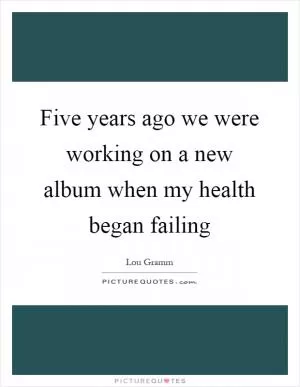 Five years ago we were working on a new album when my health began failing Picture Quote #1