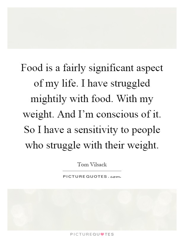 Food is a fairly significant aspect of my life. I have struggled mightily with food. With my weight. And I'm conscious of it. So I have a sensitivity to people who struggle with their weight Picture Quote #1