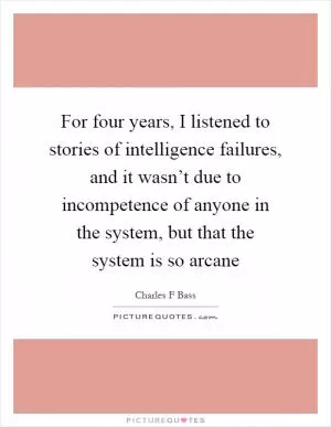 For four years, I listened to stories of intelligence failures, and it wasn’t due to incompetence of anyone in the system, but that the system is so arcane Picture Quote #1