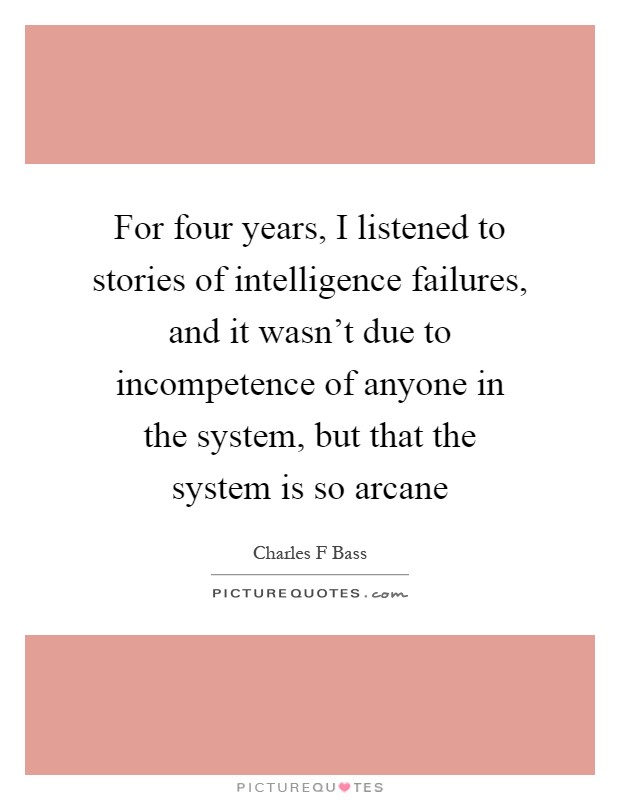 For four years, I listened to stories of intelligence failures, and it wasn't due to incompetence of anyone in the system, but that the system is so arcane Picture Quote #1