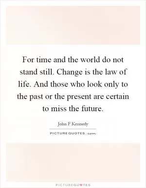 For time and the world do not stand still. Change is the law of life. And those who look only to the past or the present are certain to miss the future Picture Quote #1