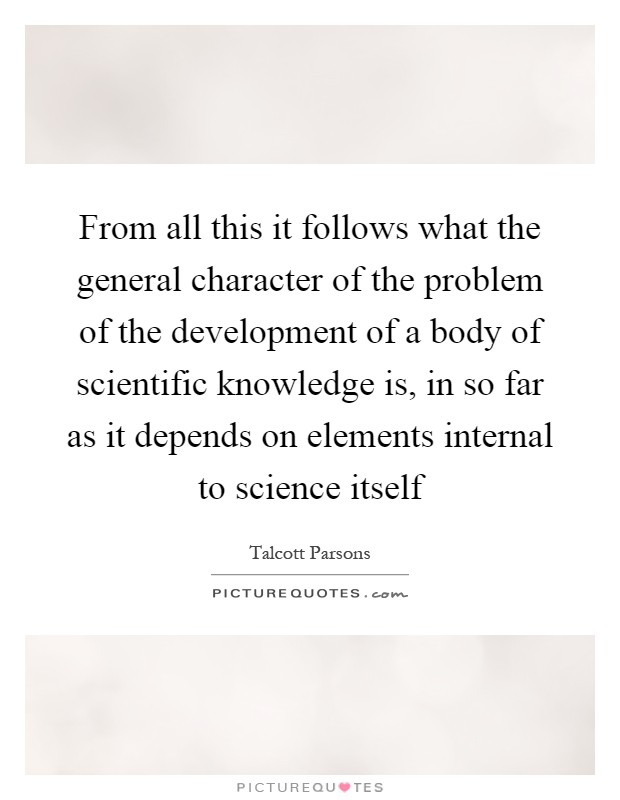From all this it follows what the general character of the problem of the development of a body of scientific knowledge is, in so far as it depends on elements internal to science itself Picture Quote #1
