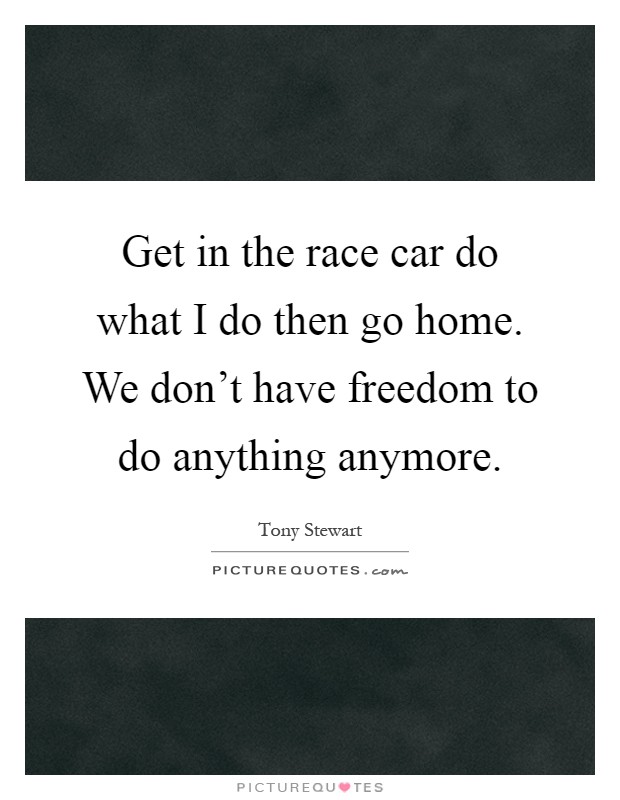 Get in the race car do what I do then go home. We don't have freedom to do anything anymore Picture Quote #1