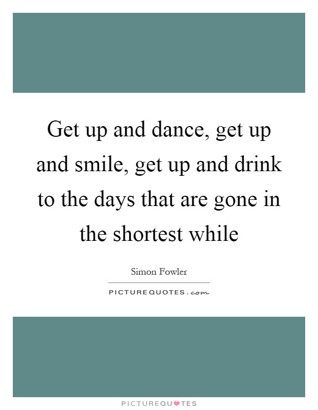 Get up and dance, get up and smile, get up and drink to the days that are gone in the shortest while Picture Quote #1