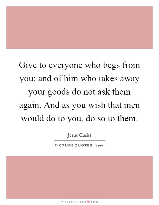 Give to everyone who begs from you; and of him who takes away your goods do not ask them again. And as you wish that men would do to you, do so to them Picture Quote #1
