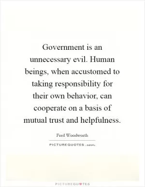 Government is an unnecessary evil. Human beings, when accustomed to taking responsibility for their own behavior, can cooperate on a basis of mutual trust and helpfulness Picture Quote #1