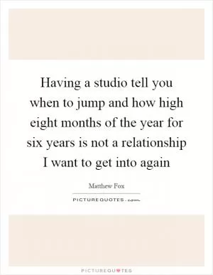 Having a studio tell you when to jump and how high eight months of the year for six years is not a relationship I want to get into again Picture Quote #1