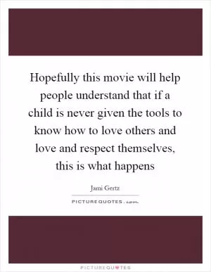 Hopefully this movie will help people understand that if a child is never given the tools to know how to love others and love and respect themselves, this is what happens Picture Quote #1