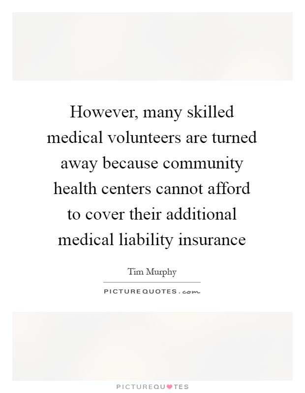 However, many skilled medical volunteers are turned away because community health centers cannot afford to cover their additional medical liability insurance Picture Quote #1