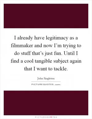 I already have legitimacy as a filmmaker and now I’m trying to do stuff that’s just fun. Until I find a cool tangible subject again that I want to tackle Picture Quote #1