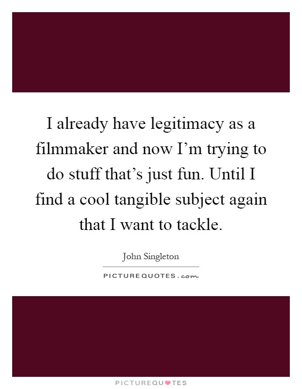 I already have legitimacy as a filmmaker and now I'm trying to do stuff that's just fun. Until I find a cool tangible subject again that I want to tackle Picture Quote #1