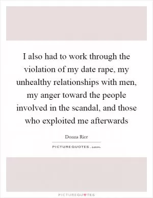 I also had to work through the violation of my date rape, my unhealthy relationships with men, my anger toward the people involved in the scandal, and those who exploited me afterwards Picture Quote #1