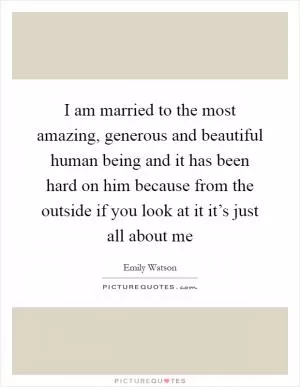 I am married to the most amazing, generous and beautiful human being and it has been hard on him because from the outside if you look at it it’s just all about me Picture Quote #1