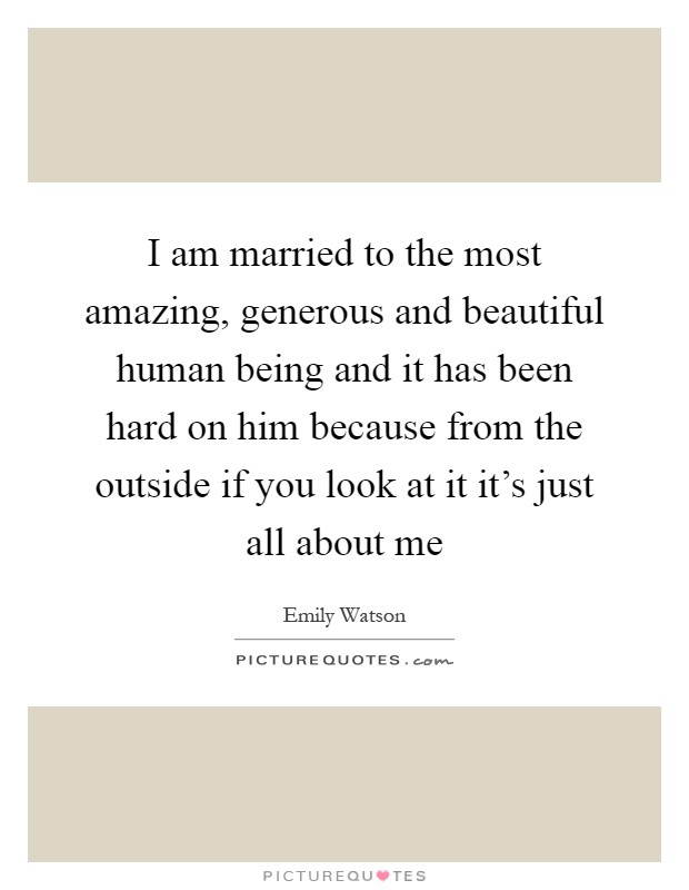I am married to the most amazing, generous and beautiful human being and it has been hard on him because from the outside if you look at it it's just all about me Picture Quote #1