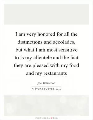 I am very honored for all the distinctions and accolades, but what I am most sensitive to is my clientele and the fact they are pleased with my food and my restaurants Picture Quote #1