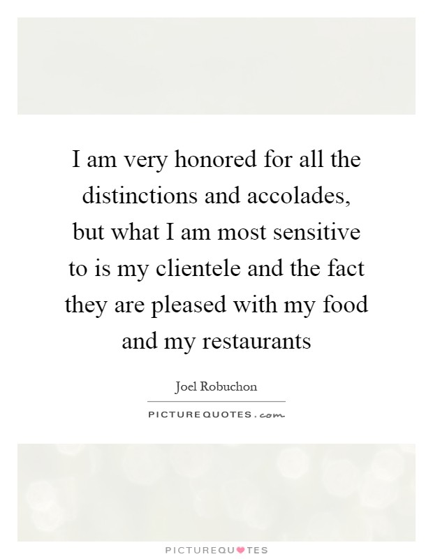 I am very honored for all the distinctions and accolades, but what I am most sensitive to is my clientele and the fact they are pleased with my food and my restaurants Picture Quote #1