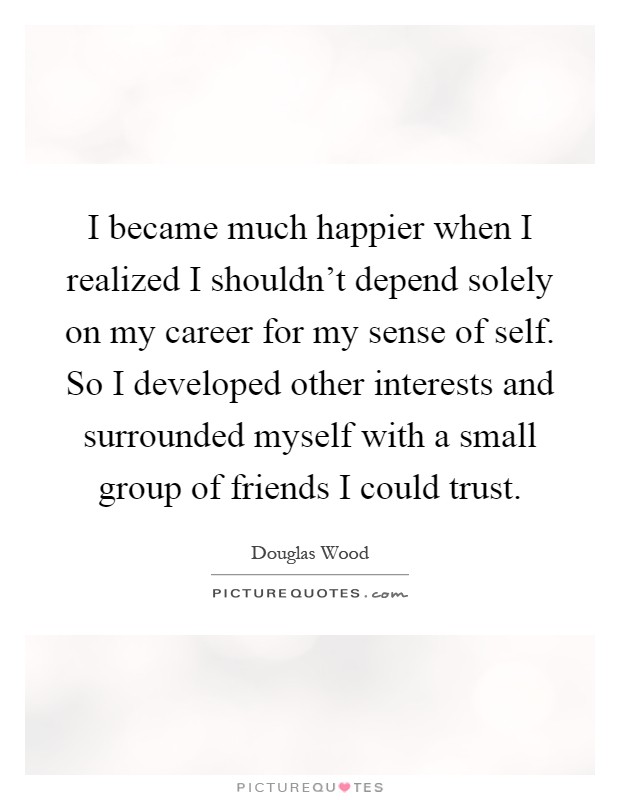 I became much happier when I realized I shouldn't depend solely on my career for my sense of self. So I developed other interests and surrounded myself with a small group of friends I could trust Picture Quote #1