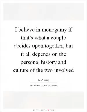 I believe in monogamy if that’s what a couple decides upon together, but it all depends on the personal history and culture of the two involved Picture Quote #1