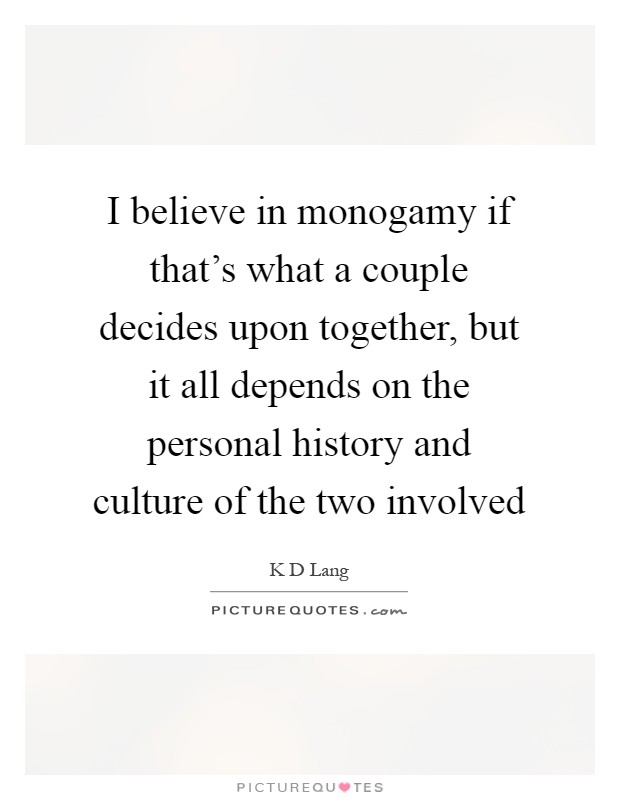 I believe in monogamy if that's what a couple decides upon together, but it all depends on the personal history and culture of the two involved Picture Quote #1