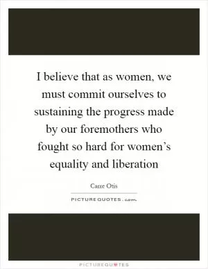 I believe that as women, we must commit ourselves to sustaining the progress made by our foremothers who fought so hard for women’s equality and liberation Picture Quote #1