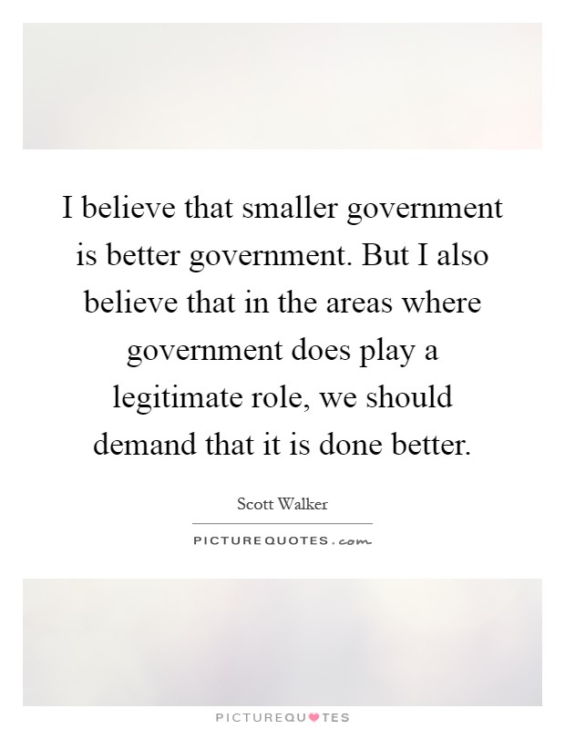 I believe that smaller government is better government. But I also believe that in the areas where government does play a legitimate role, we should demand that it is done better Picture Quote #1
