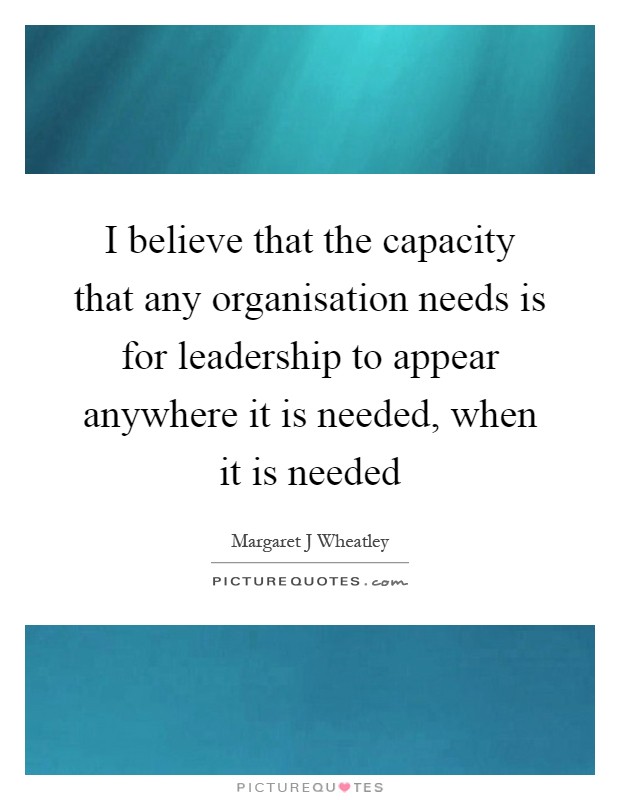 I believe that the capacity that any organisation needs is for leadership to appear anywhere it is needed, when it is needed Picture Quote #1