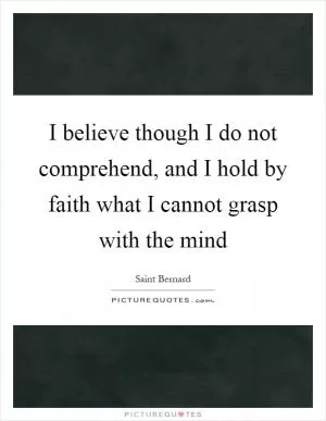 I believe though I do not comprehend, and I hold by faith what I cannot grasp with the mind Picture Quote #1