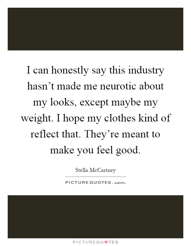 I can honestly say this industry hasn't made me neurotic about my looks, except maybe my weight. I hope my clothes kind of reflect that. They're meant to make you feel good Picture Quote #1