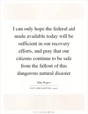 I can only hope the federal aid made available today will be sufficient in our recovery efforts, and pray that our citizens continue to be safe from the fallout of this dangerous natural disaster Picture Quote #1
