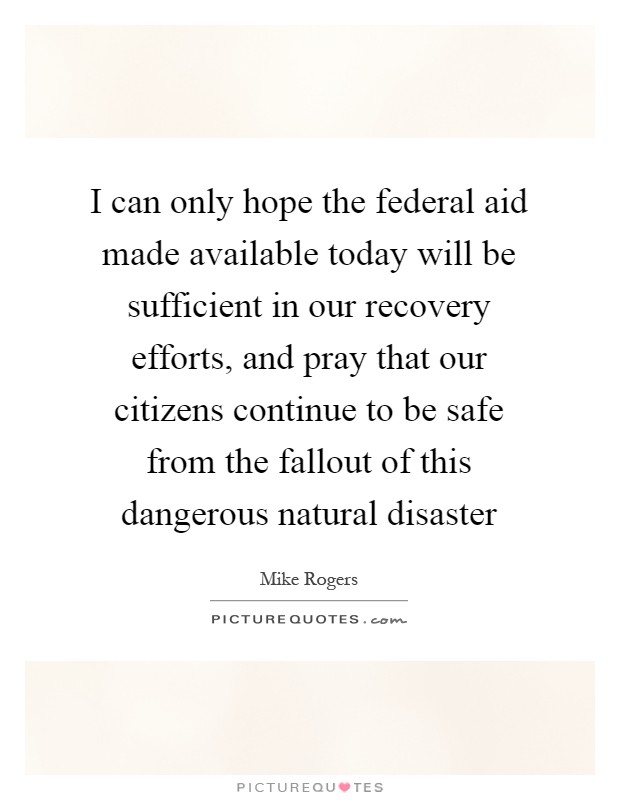 I can only hope the federal aid made available today will be sufficient in our recovery efforts, and pray that our citizens continue to be safe from the fallout of this dangerous natural disaster Picture Quote #1