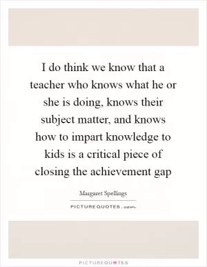 I do think we know that a teacher who knows what he or she is doing, knows their subject matter, and knows how to impart knowledge to kids is a critical piece of closing the achievement gap Picture Quote #1