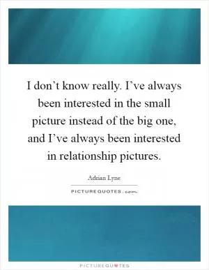 I don’t know really. I’ve always been interested in the small picture instead of the big one, and I’ve always been interested in relationship pictures Picture Quote #1
