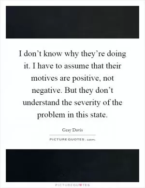 I don’t know why they’re doing it. I have to assume that their motives are positive, not negative. But they don’t understand the severity of the problem in this state Picture Quote #1
