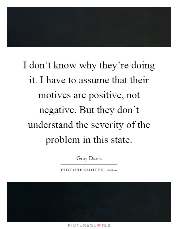 I don't know why they're doing it. I have to assume that their motives are positive, not negative. But they don't understand the severity of the problem in this state Picture Quote #1