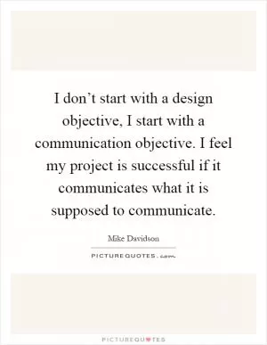 I don’t start with a design objective, I start with a communication objective. I feel my project is successful if it communicates what it is supposed to communicate Picture Quote #1