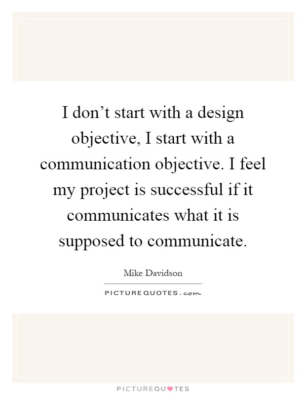 I don't start with a design objective, I start with a communication objective. I feel my project is successful if it communicates what it is supposed to communicate Picture Quote #1