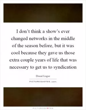 I don’t think a show’s ever changed networks in the middle of the season before, but it was cool because they gave us those extra couple years of life that was necessary to get us to syndication Picture Quote #1
