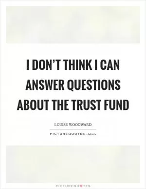 I don’t think I can answer questions about the trust fund Picture Quote #1