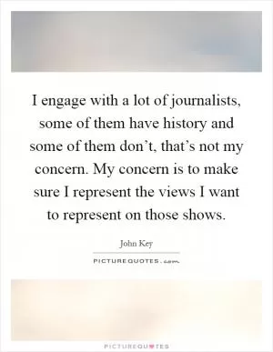 I engage with a lot of journalists, some of them have history and some of them don’t, that’s not my concern. My concern is to make sure I represent the views I want to represent on those shows Picture Quote #1