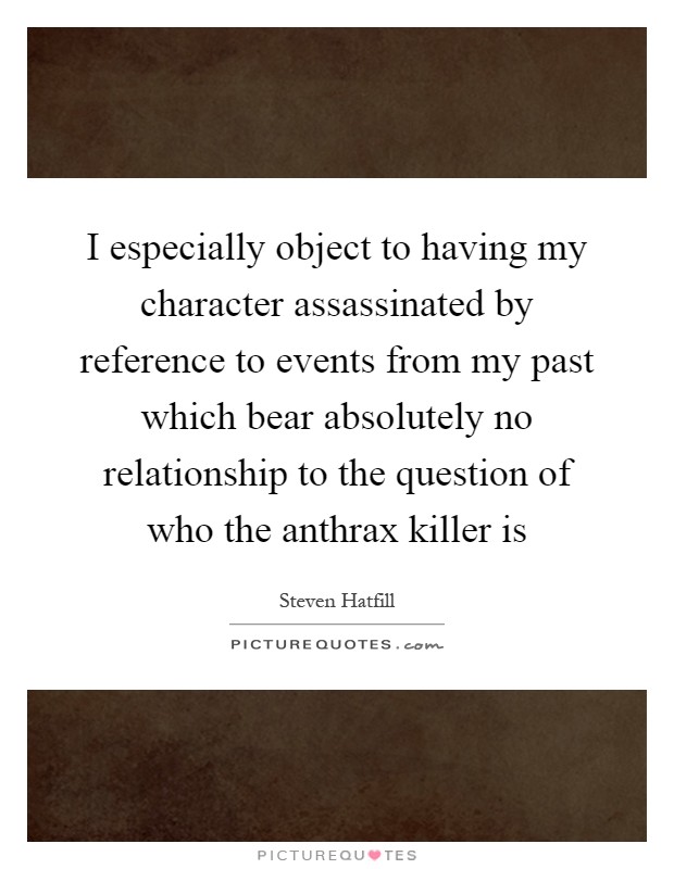 I especially object to having my character assassinated by reference to events from my past which bear absolutely no relationship to the question of who the anthrax killer is Picture Quote #1