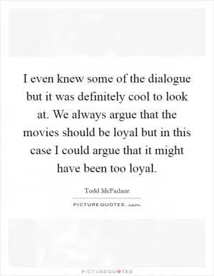 I even knew some of the dialogue but it was definitely cool to look at. We always argue that the movies should be loyal but in this case I could argue that it might have been too loyal Picture Quote #1