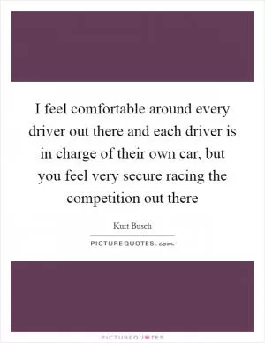 I feel comfortable around every driver out there and each driver is in charge of their own car, but you feel very secure racing the competition out there Picture Quote #1
