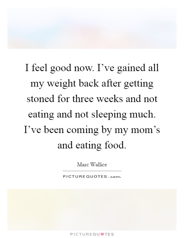 I feel good now. I've gained all my weight back after getting stoned for three weeks and not eating and not sleeping much. I've been coming by my mom's and eating food Picture Quote #1