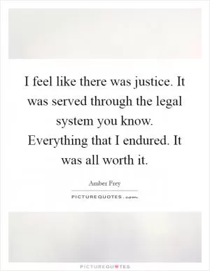 I feel like there was justice. It was served through the legal system you know. Everything that I endured. It was all worth it Picture Quote #1