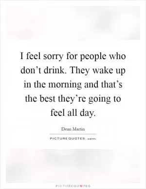 I feel sorry for people who don’t drink. They wake up in the morning and that’s the best they’re going to feel all day Picture Quote #1