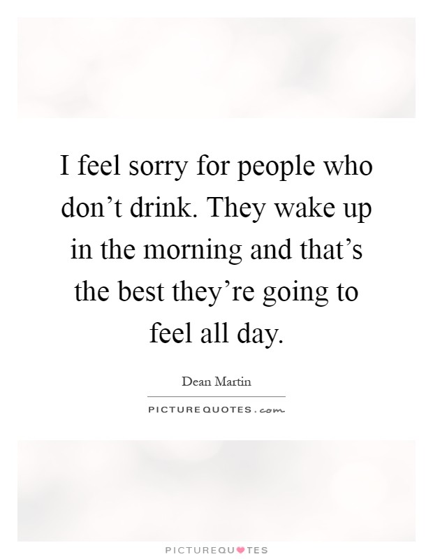 I feel sorry for people who don't drink. They wake up in the morning and that's the best they're going to feel all day Picture Quote #1