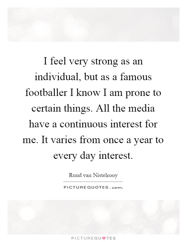 I feel very strong as an individual, but as a famous footballer I know I am prone to certain things. All the media have a continuous interest for me. It varies from once a year to every day interest Picture Quote #1