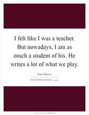 I felt like I was a teacher. But nowadays, I am as much a student of his. He writes a lot of what we play Picture Quote #1