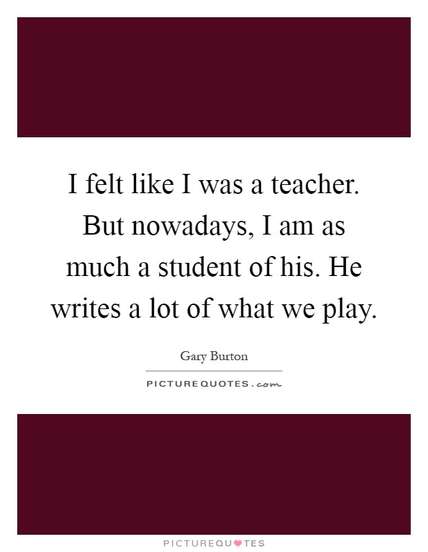 I felt like I was a teacher. But nowadays, I am as much a student of his. He writes a lot of what we play Picture Quote #1